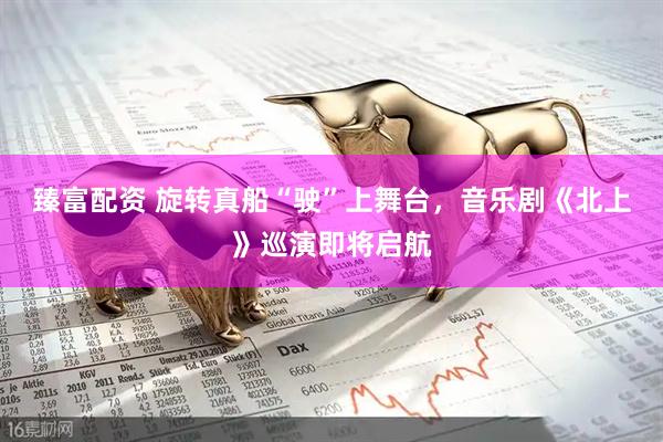 臻富配资 旋转真船“驶”上舞台，音乐剧《北上》巡演即将启航