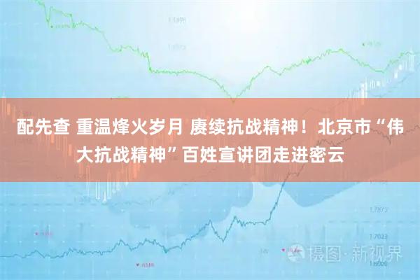 配先查 重温烽火岁月 赓续抗战精神！北京市“伟大抗战精神”百姓宣讲团走进密云