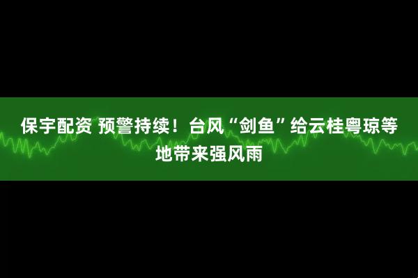 保宇配资 预警持续！台风“剑鱼”给云桂粤琼等地带来强风雨