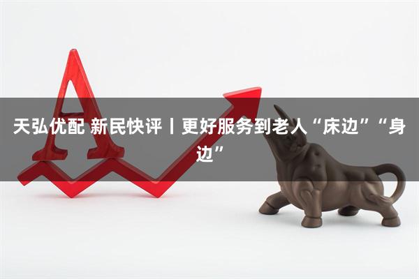 天弘优配 新民快评丨更好服务到老人“床边”“身边”