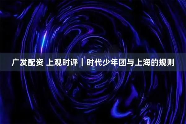 广发配资 上观时评｜时代少年团与上海的规则