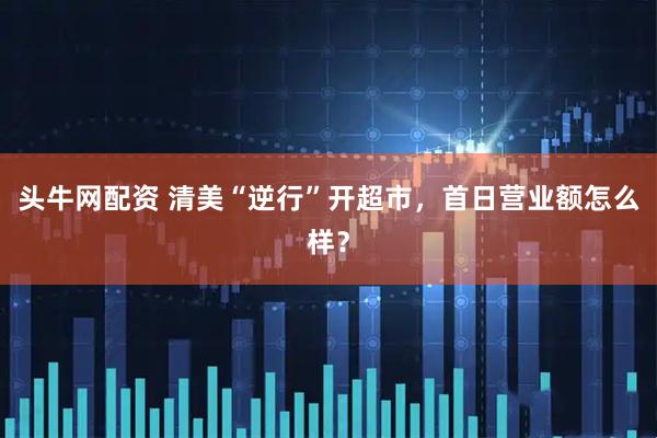 头牛网配资 清美“逆行”开超市，首日营业额怎么样？