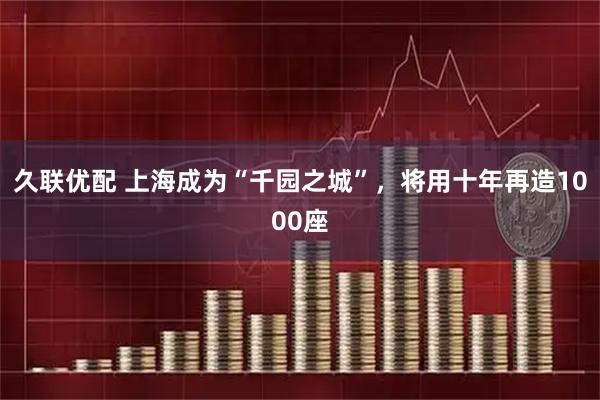 久联优配 上海成为“千园之城”，将用十年再造1000座