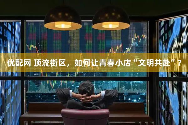 优配网 顶流街区，如何让青春小店“文明共赴”？