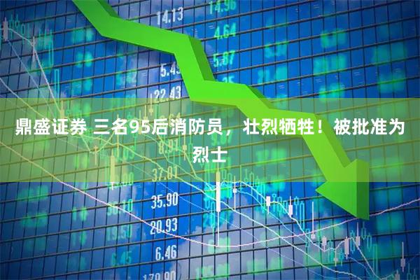 鼎盛证券 三名95后消防员，壮烈牺牲！被批准为烈士