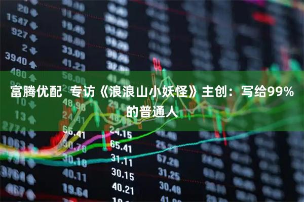 富腾优配  专访《浪浪山小妖怪》主创：写给99%的普通人