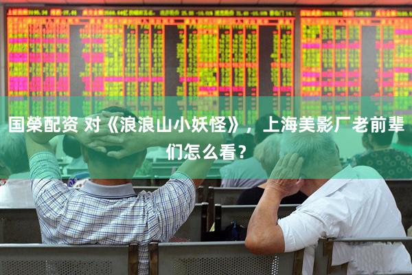 国榮配资 对《浪浪山小妖怪》，上海美影厂老前辈们怎么看？