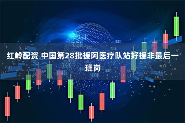 红岭配资 中国第28批援阿医疗队站好援非最后一班岗