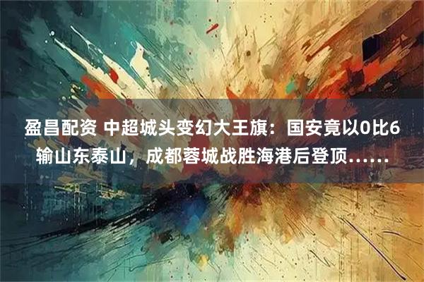 盈昌配资 中超城头变幻大王旗：国安竟以0比6输山东泰山，成都蓉城战胜海港后登顶……