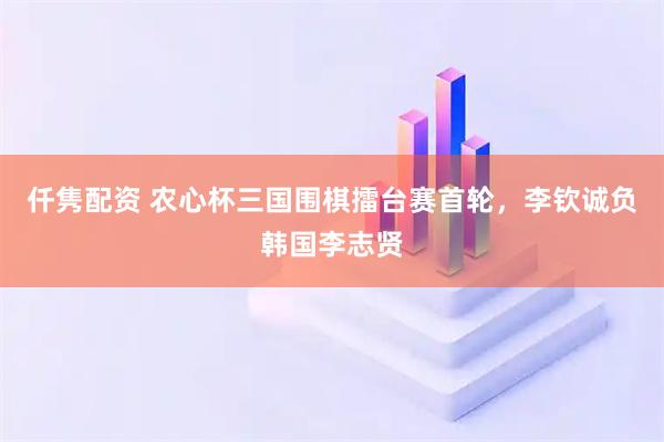 仟隽配资 农心杯三国围棋擂台赛首轮，李钦诚负韩国李志贤