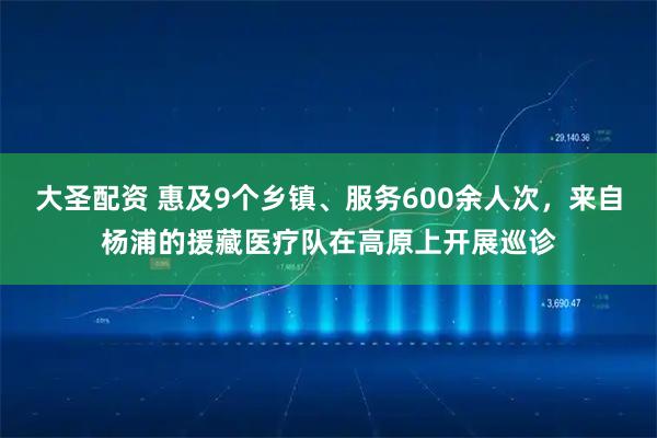 大圣配资 惠及9个乡镇、服务600余人次，来自杨浦的援藏医疗队在高原上开展巡诊