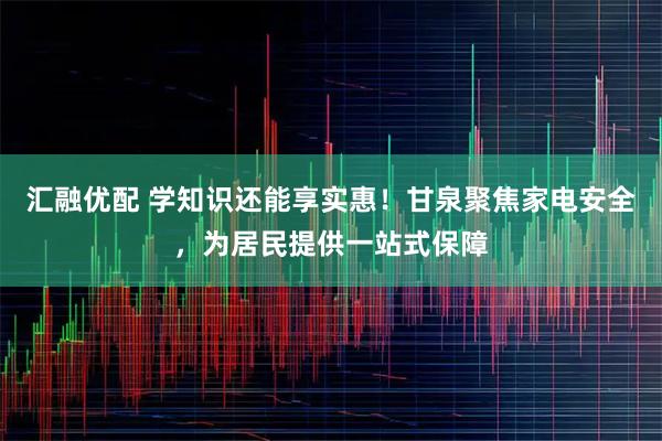 汇融优配 学知识还能享实惠！甘泉聚焦家电安全，为居民提供一站式保障