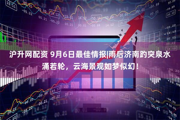 沪升网配资 9月6日最佳情报|雨后济南趵突泉水涌若轮，云海景观如梦似幻！