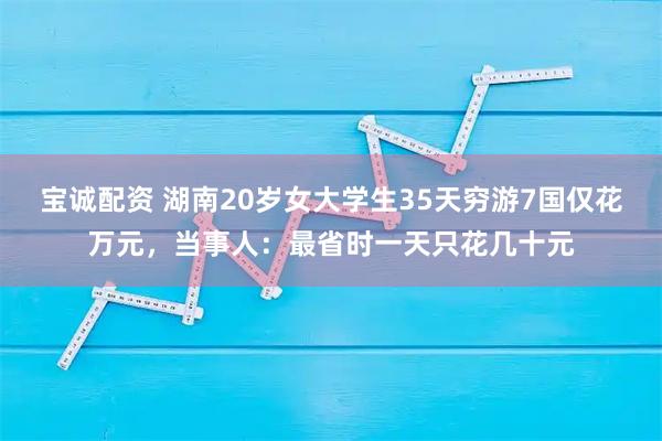 宝诚配资 湖南20岁女大学生35天穷游7国仅花万元，当事人：最省时一天只花几十元