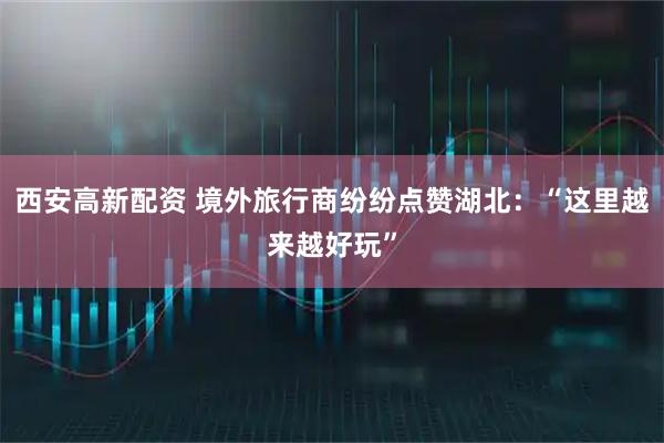 西安高新配资 境外旅行商纷纷点赞湖北：“这里越来越好玩”