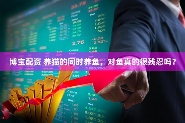 博宝配资 养猫的同时养鱼，对鱼真的很残忍吗？