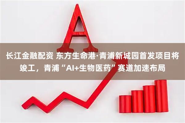 长江金融配资 东方生命港·青浦新城园首发项目将竣工，青浦“AI+生物医药”赛道加速布局
