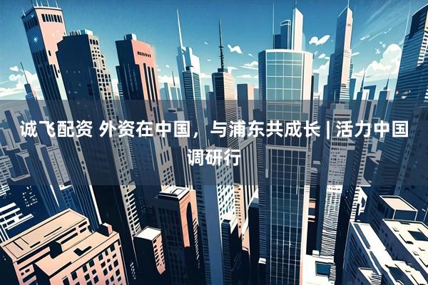 诚飞配资 外资在中国，与浦东共成长 | 活力中国调研行