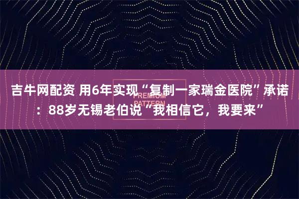 吉牛网配资 用6年实现“复制一家瑞金医院”承诺：88岁无锡老伯说“我相信它，我要来”
