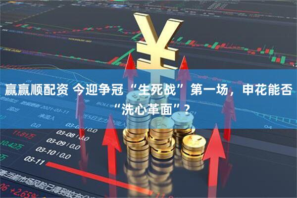 赢赢顺配资 今迎争冠 “生死战” 第一场，申花能否 “洗心革面”？