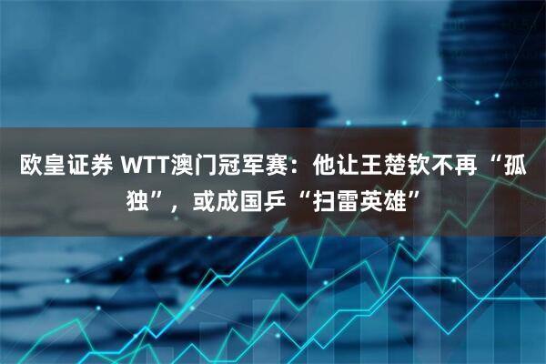 欧皇证券 WTT澳门冠军赛：他让王楚钦不再 “孤独”，或成国乒 “扫雷英雄”