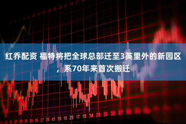 红乔配资 福特将把全球总部迁至3英里外的新园区，系70年来首次搬迁