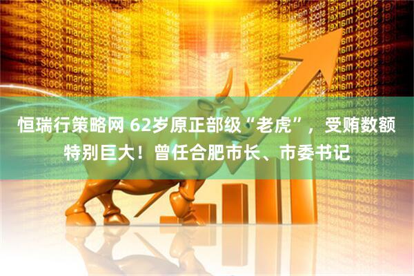 恒瑞行策略网 62岁原正部级“老虎”，受贿数额特别巨大！曾任合肥市长、市委书记