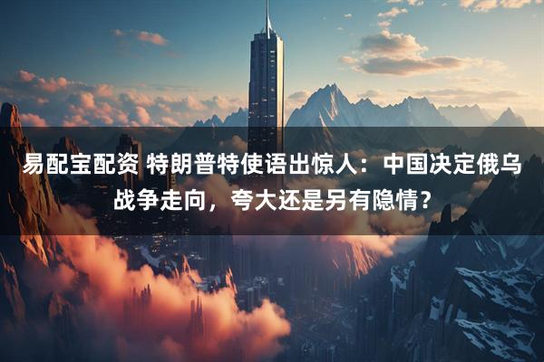 易配宝配资 特朗普特使语出惊人：中国决定俄乌战争走向，夸大还是另有隐情？