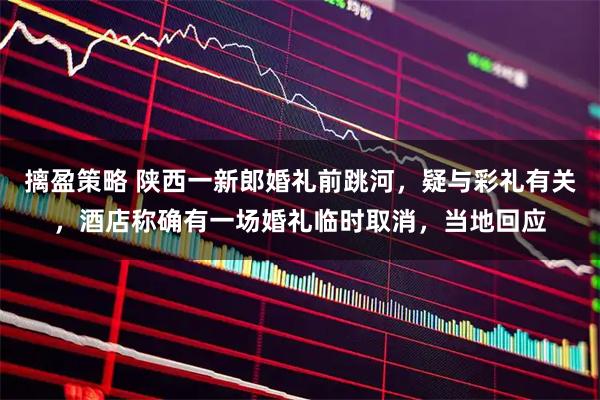 摛盈策略 陕西一新郎婚礼前跳河，疑与彩礼有关，酒店称确有一场婚礼临时取消，当地回应