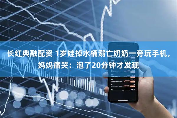 长红典融配资 1岁娃掉水桶溺亡奶奶一旁玩手机，妈妈痛哭：泡了20分钟才发现