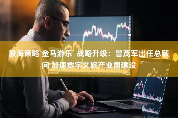 股海策略 金马游乐  战略升级：曾茂军出任总顾问 加速数字文旅产业园建设