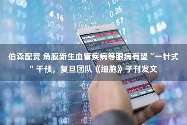 伯森配资 角膜新生血管疾病等眼病有望“一针式”干预，复旦团队《细胞》子刊发文