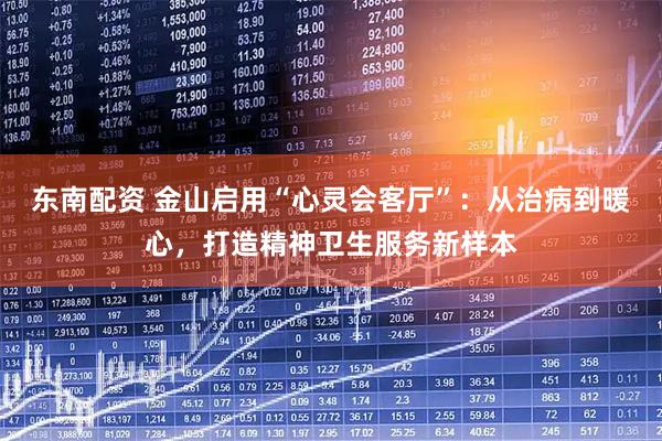 东南配资 金山启用“心灵会客厅”：从治病到暖心，打造精神卫生服务新样本