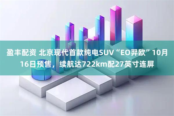 盈丰配资 北京现代首款纯电SUV“EO羿欧”10月16日预售，续航达722km配27英寸连屏