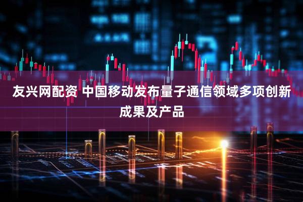 友兴网配资 中国移动发布量子通信领域多项创新成果及产品