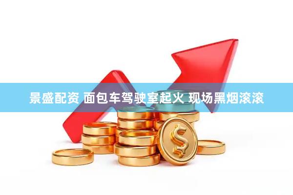 景盛配资 面包车驾驶室起火 现场黑烟滚滚
