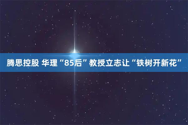 腾思控股 华理“85后”教授立志让“铁树开新花”