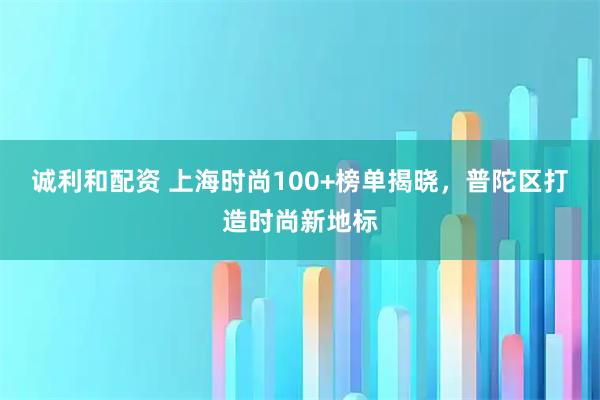 诚利和配资 上海时尚100+榜单揭晓，普陀区打造时尚新地标