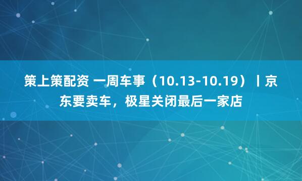 策上策配资 一周车事（10.13-10.19）丨京东要卖车，极星关闭最后一家店