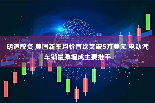 明道配资 美国新车均价首次突破5万美元 电动汽车销量激增成主要推手