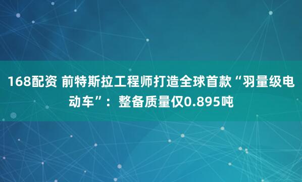 168配资 前特斯拉工程师打造全球首款“羽量级电动车”：整备质量仅0.895吨