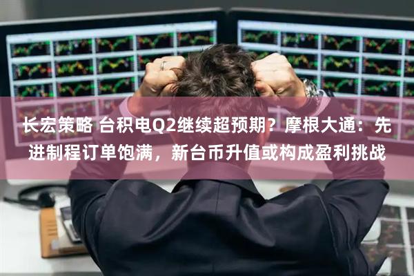 长宏策略 台积电Q2继续超预期？摩根大通：先进制程订单饱满，新台币升值或构成盈利挑战