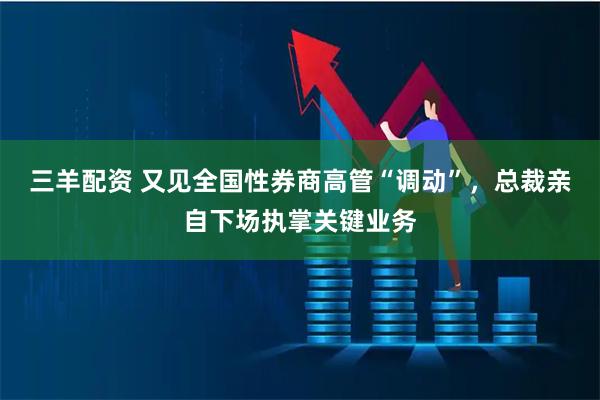 三羊配资 又见全国性券商高管“调动”，总裁亲自下场执掌关键业务