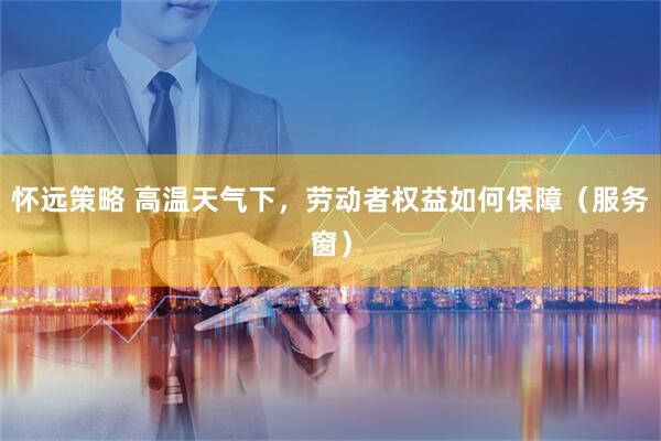 怀远策略 高温天气下，劳动者权益如何保障（服务窗）