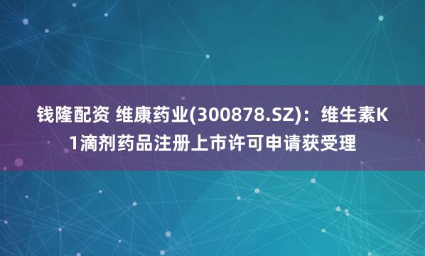 钱隆配资 维康药业(300878.SZ)：维生素K1滴剂药品注册上市许可申请获受理