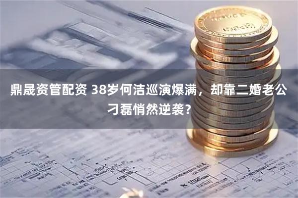 鼎晟资管配资 38岁何洁巡演爆满，却靠二婚老公刁磊悄然逆袭？