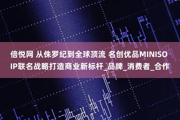 倍悦网 从侏罗纪到全球顶流 名创优品MINISO IP联名战略打造商业新标杆_品牌_消费者_合作