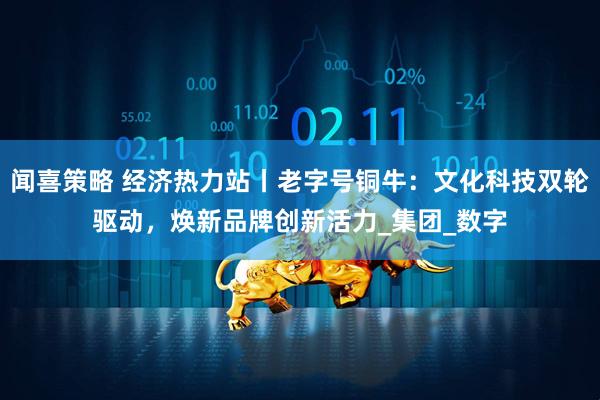 闻喜策略 经济热力站丨老字号铜牛：文化科技双轮驱动，焕新品牌创新活力_集团_数字