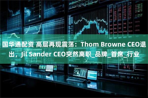 国华通配资 高层再现震荡：Thom Browne CEO退出，Jil Sander CEO突然离职_品牌_首席_行业