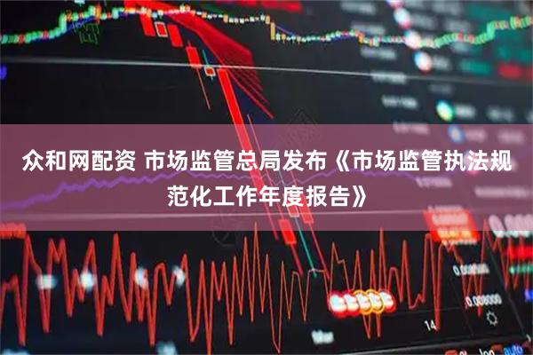 众和网配资 市场监管总局发布《市场监管执法规范化工作年度报告》